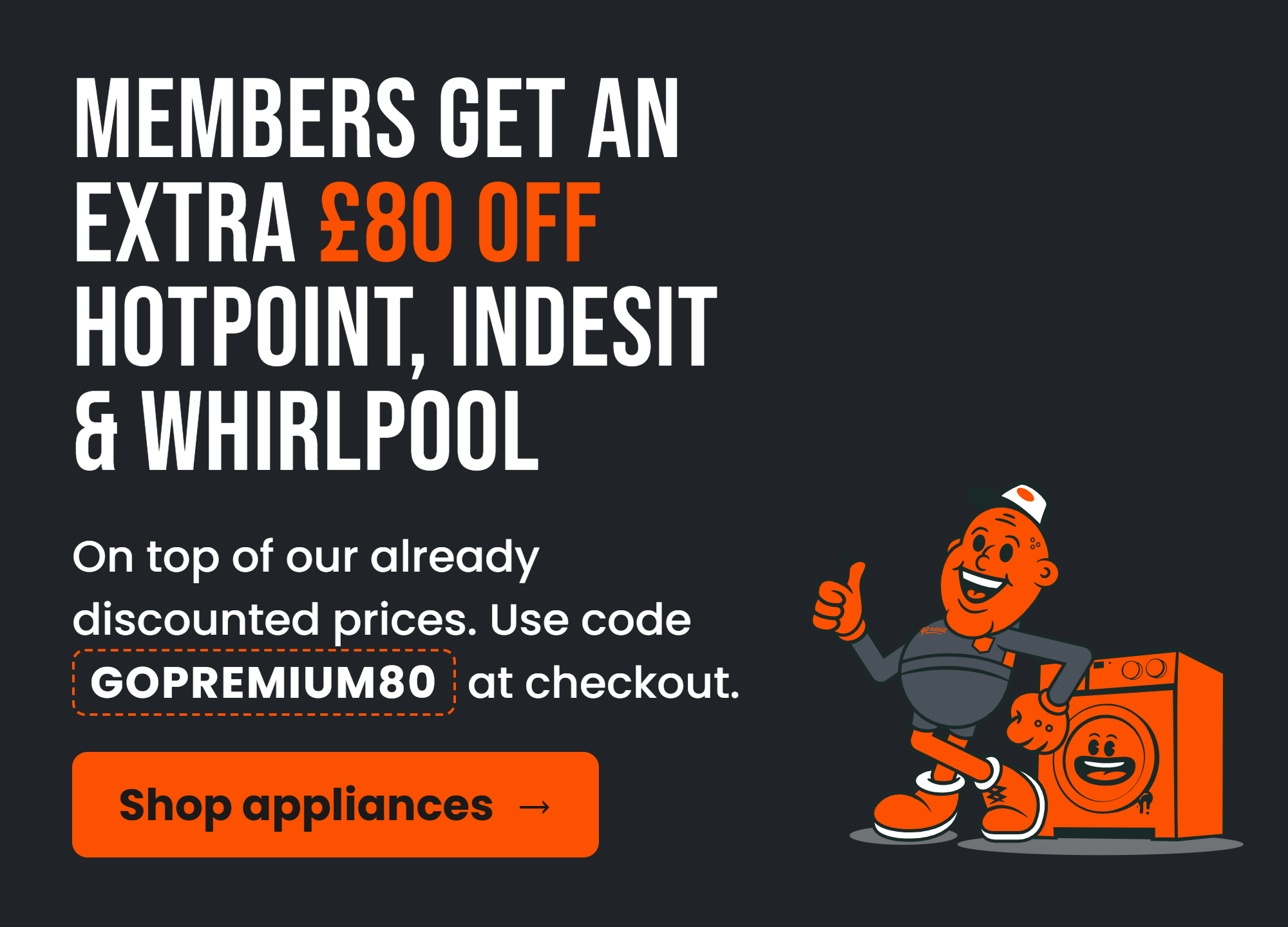 Members get an extra £80 off Hotpoint, Indesit & Whirlpool. On top of our already discounted prices. Use code GOPREMIUM80 at checkout.